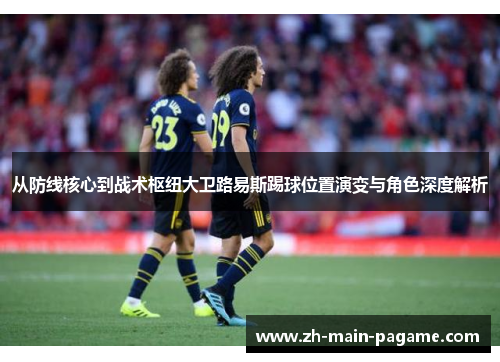 从防线核心到战术枢纽大卫路易斯踢球位置演变与角色深度解析 从防线核心到战术枢纽大卫路易斯踢球位置演变与角色深度解析