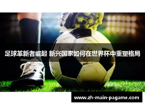 足球革新者崛起 新兴国家如何在世界杯中重塑格局