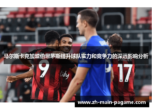 马尔斯卡克加盟伯恩茅斯提升球队实力和竞争力的深远影响分析 马尔斯卡克加盟伯恩茅斯提升球队实力和竞争力的深远影响分析